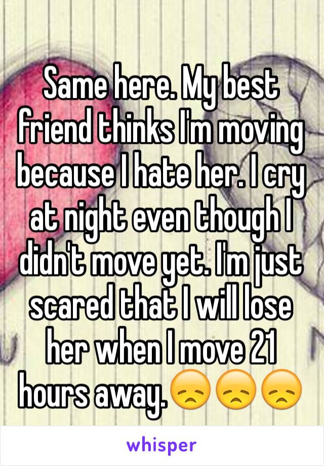 Same here. My best friend thinks I'm moving because I hate her. I cry at night even though I didn't move yet. I'm just scared that I will lose her when I move 21 hours away.😞😞😞