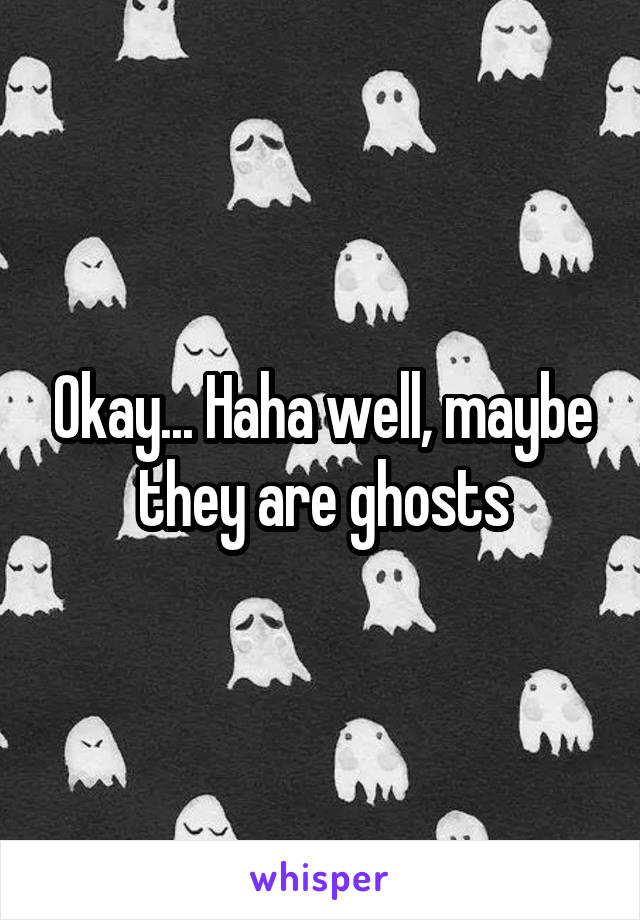 Okay... Haha well, maybe they are ghosts