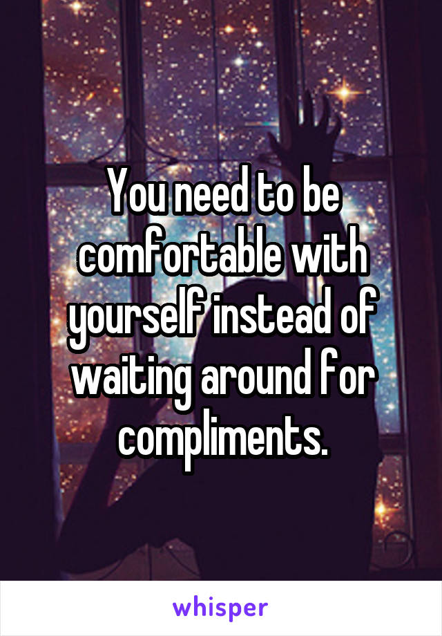 You need to be comfortable with yourself instead of waiting around for compliments.