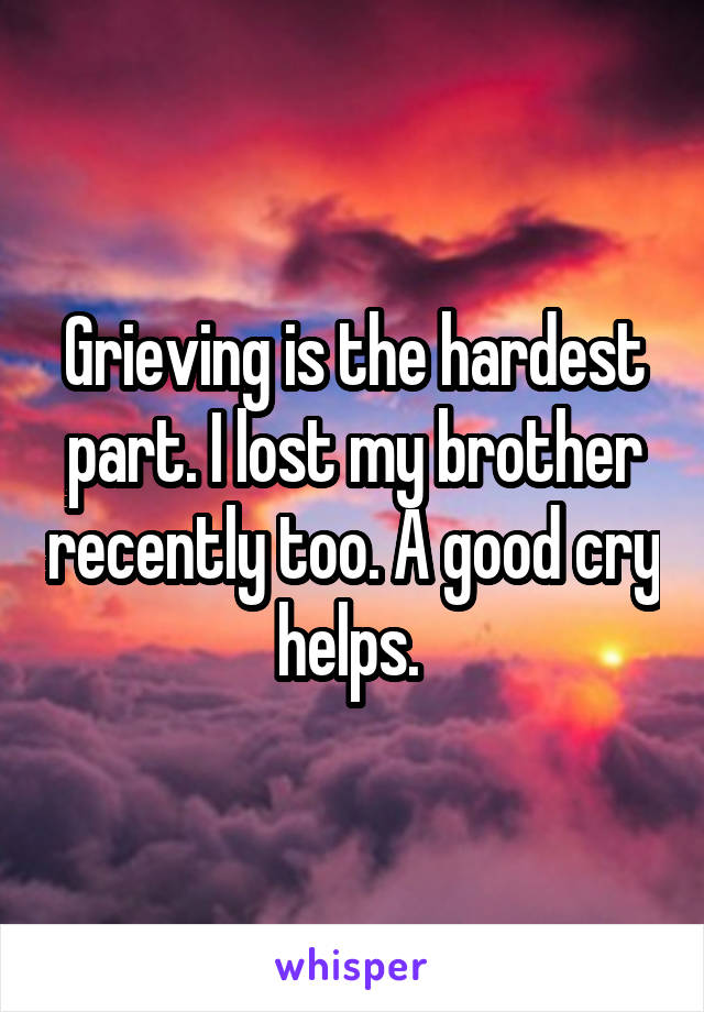 Grieving is the hardest part. I lost my brother recently too. A good cry helps. 