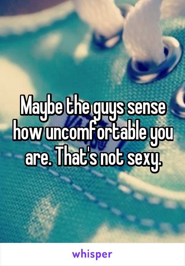 Maybe the guys sense how uncomfortable you are. That's not sexy.