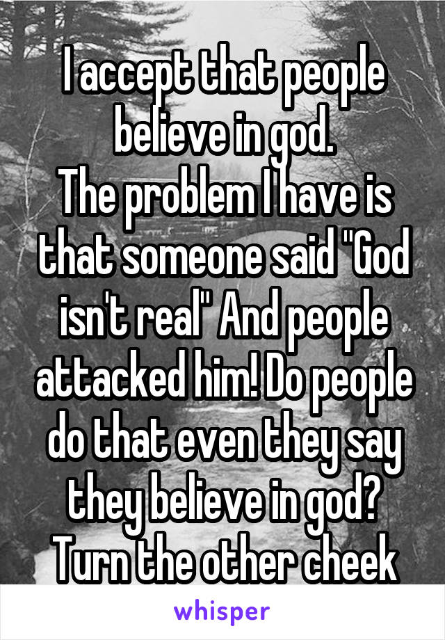 I accept that people believe in god.
The problem I have is that someone said "God isn't real" And people attacked him! Do people do that even they say they believe in god? Turn the other cheek