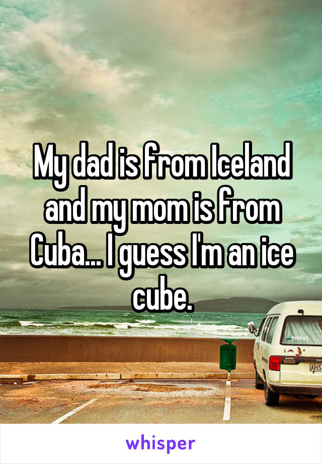 My dad is from Iceland and my mom is from Cuba... I guess I'm an ice cube.