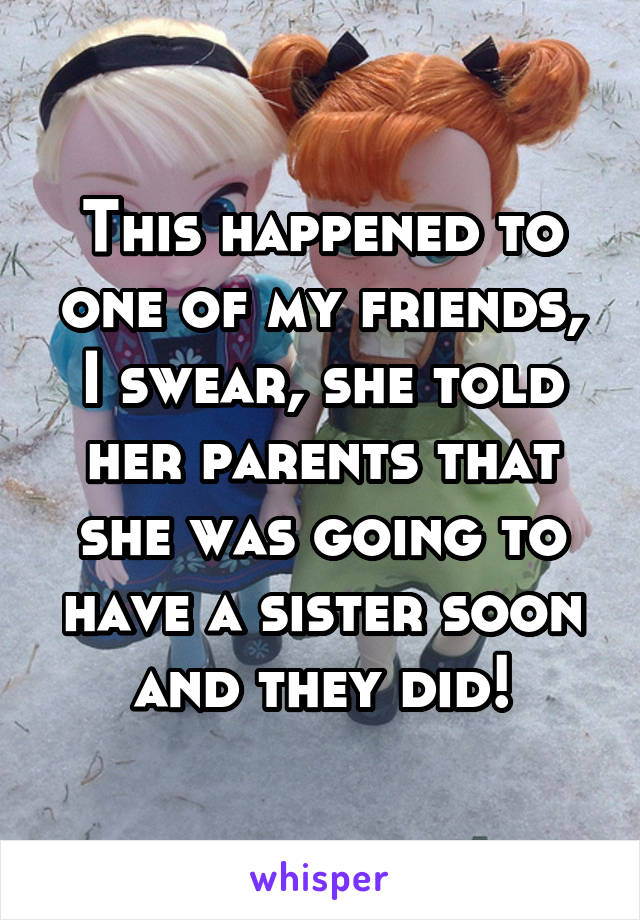 This happened to one of my friends, I swear, she told her parents that she was going to have a sister soon and they did!