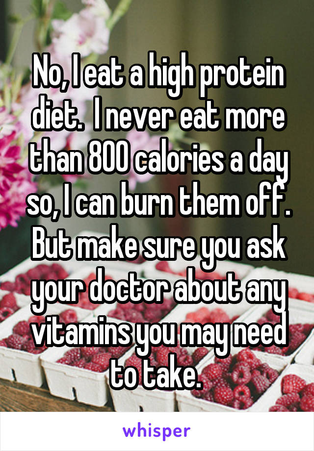 No, I eat a high protein diet.  I never eat more than 800 calories a day so, I can burn them off. But make sure you ask your doctor about any vitamins you may need to take. 
