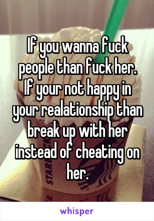 If you wanna fuck people than fuck her.
If your not happy in your realationship than break up with her instead of cheating on her.