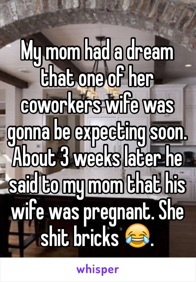 My mom had a dream that one of her coworkers wife was gonna be expecting soon. About 3 weeks later he said to my mom that his wife was pregnant. She shit bricks 😂.