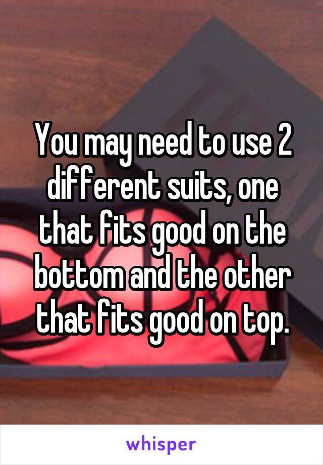 You may need to use 2 different suits, one that fits good on the bottom and the other that fits good on top.