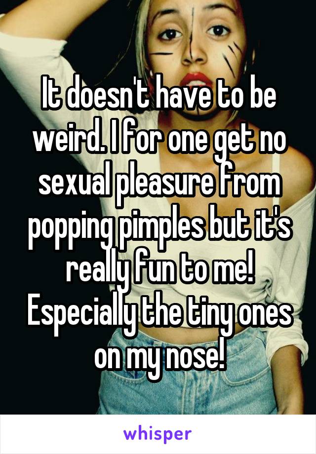 It doesn't have to be weird. I for one get no sexual pleasure from popping pimples but it's really fun to me! Especially the tiny ones on my nose!