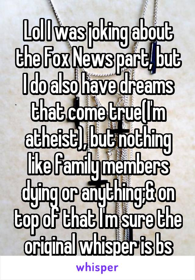 Lol I was joking about the Fox News part, but I do also have dreams that come true(I'm atheist), but nothing like family members dying or anything;& on top of that I'm sure the original whisper is bs