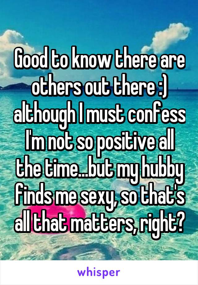 Good to know there are others out there :) although I must confess I'm not so positive all the time...but my hubby finds me sexy, so that's all that matters, right?