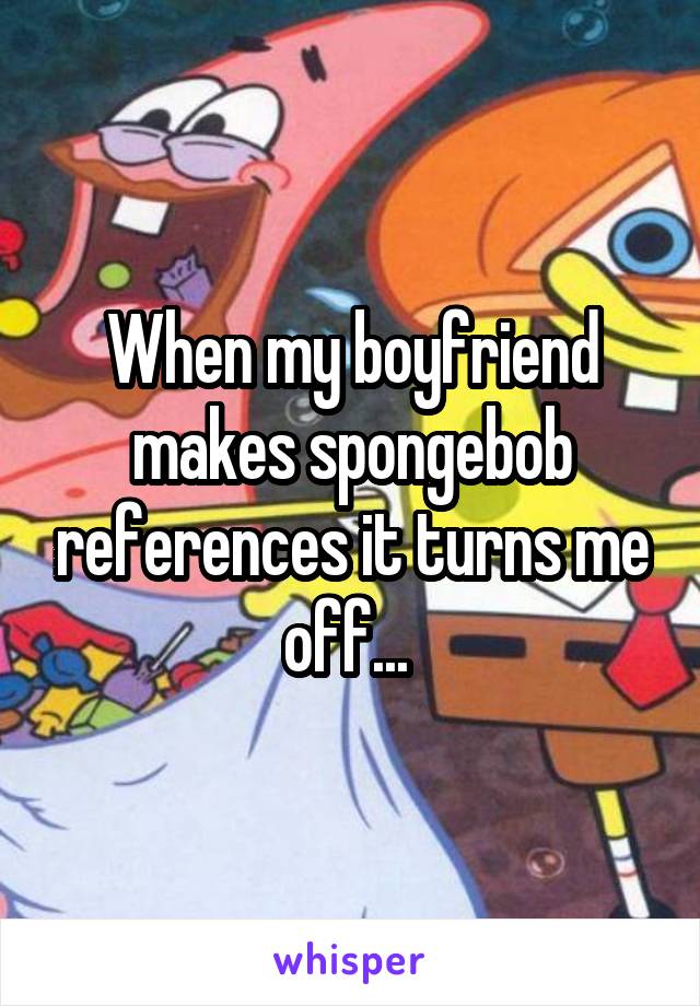 When my boyfriend makes spongebob references it turns me off... 