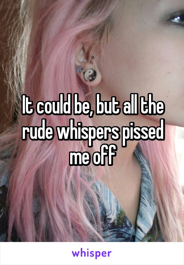 It could be, but all the rude whispers pissed me off