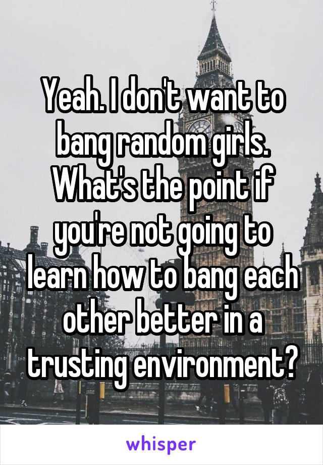 Yeah. I don't want to bang random girls. What's the point if you're not going to learn how to bang each other better in a trusting environment?