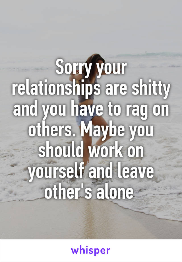 Sorry your relationships are shitty and you have to rag on others. Maybe you should work on yourself and leave other's alone 