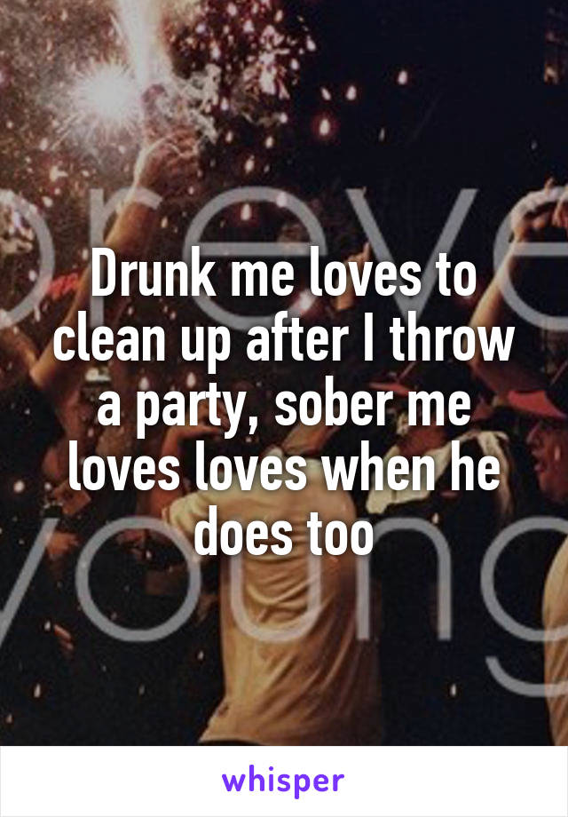 Drunk me loves to clean up after I throw a party, sober me loves loves when he does too