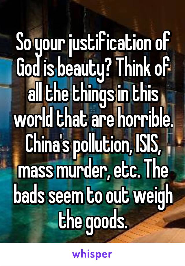 So your justification of God is beauty? Think of all the things in this world that are horrible. China's pollution, ISIS, mass murder, etc. The bads seem to out weigh the goods.