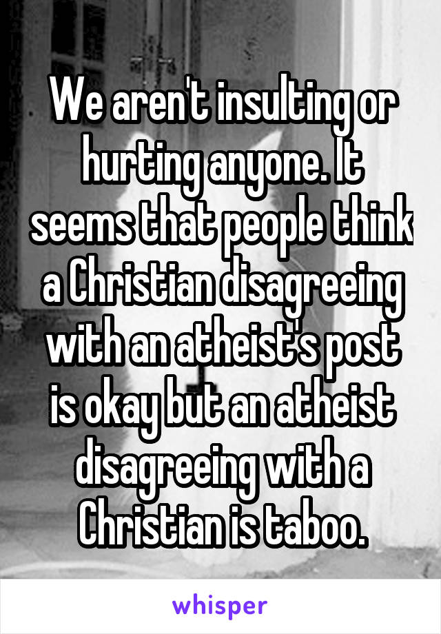 We aren't insulting or hurting anyone. It seems that people think a Christian disagreeing with an atheist's post is okay but an atheist disagreeing with a Christian is taboo.