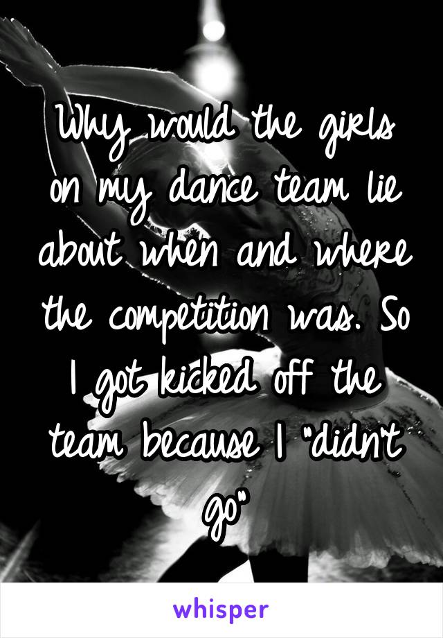 Why would the girls on my dance team lie about when and where the competition was. So I got kicked off the team because I "didn't go"
