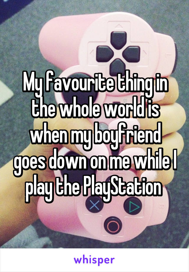My favourite thing in the whole world is when my boyfriend goes down on me while I play the PlayStation 