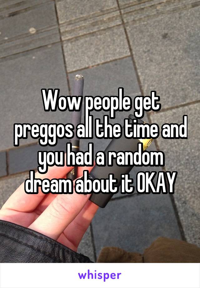 Wow people get preggos all the time and you had a random dream about it OKAY
