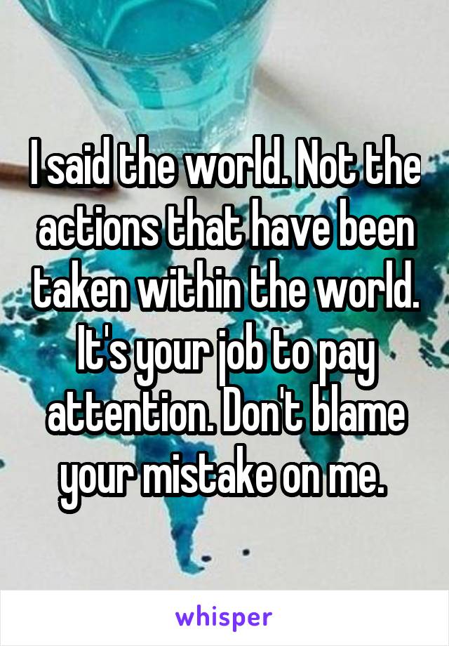 I said the world. Not the actions that have been taken within the world. It's your job to pay attention. Don't blame your mistake on me. 