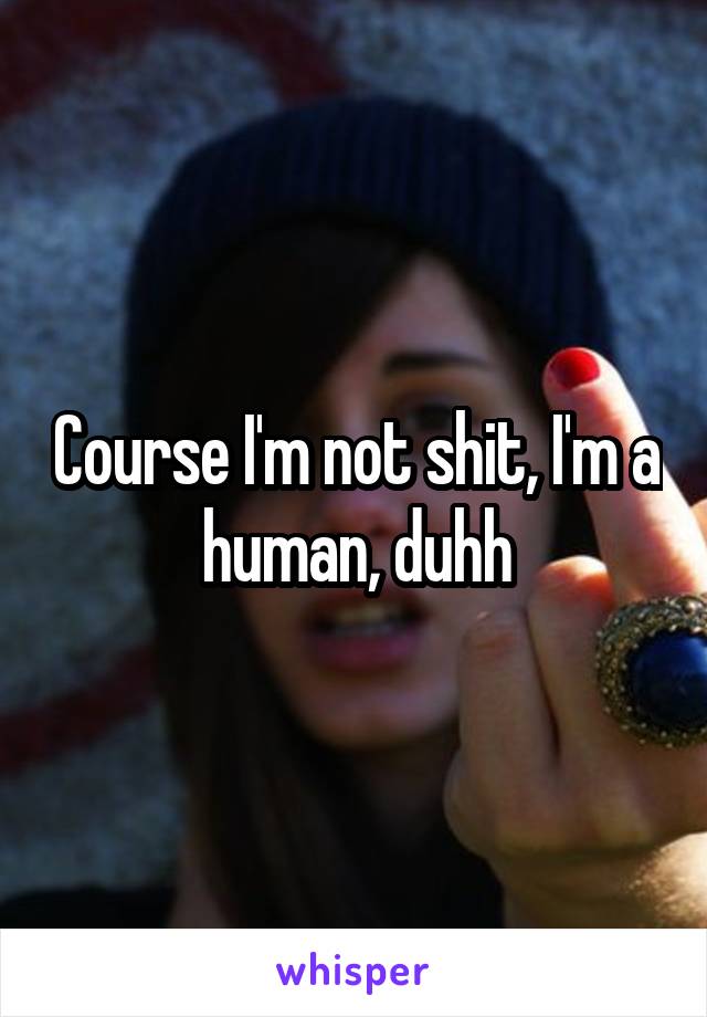 Course I'm not shit, I'm a human, duhh