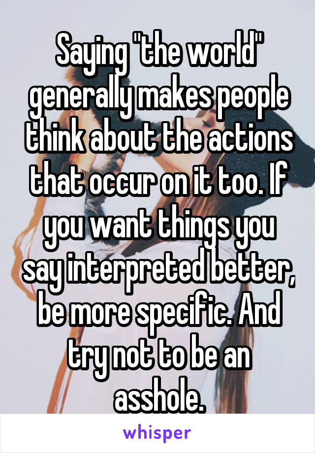 Saying "the world" generally makes people think about the actions that occur on it too. If you want things you say interpreted better, be more specific. And try not to be an asshole.