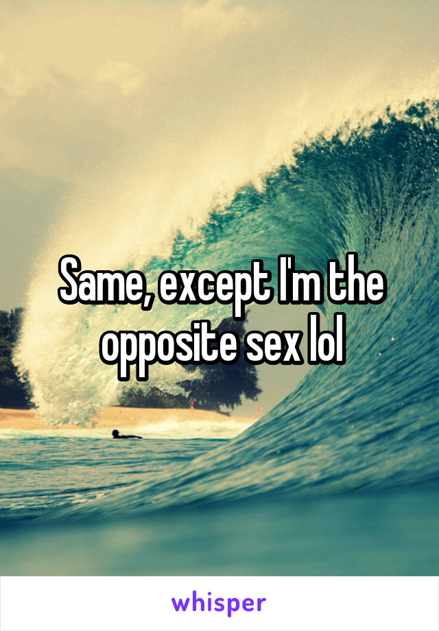 Same, except I'm the opposite sex lol