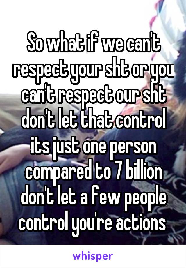 So what if we can't respect your sht or you can't respect our sht don't let that control its just one person compared to 7 billion don't let a few people control you're actions 
