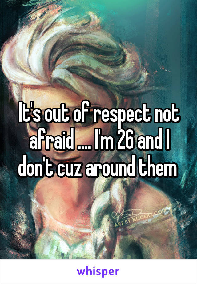 It's out of respect not afraid .... I'm 26 and I don't cuz around them 