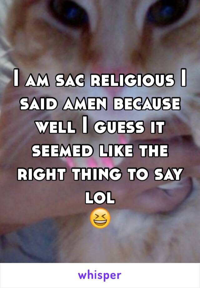 I am sac religious I said amen because well I guess it seemed like the right thing to say lol
😆