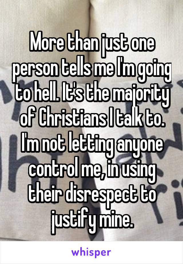 More than just one person tells me I'm going to hell. It's the majority of Christians I talk to. I'm not letting anyone control me, in using their disrespect to justify mine.