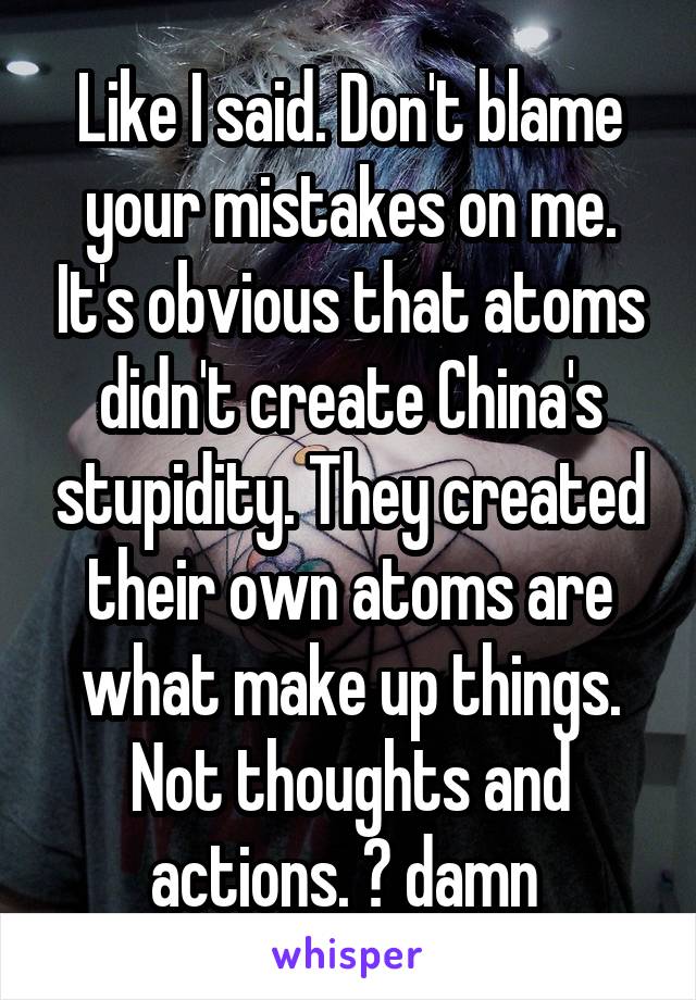 Like I said. Don't blame your mistakes on me. It's obvious that atoms didn't create China's stupidity. They created their own atoms are what make up things. Not thoughts and actions. 😕 damn 