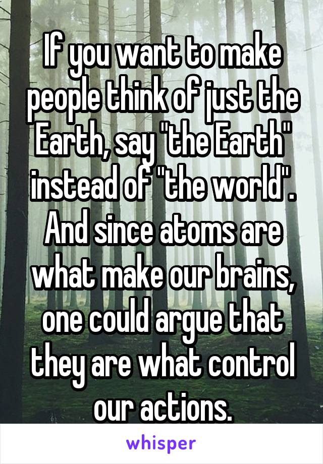 If you want to make people think of just the Earth, say "the Earth" instead of "the world". And since atoms are what make our brains, one could argue that they are what control our actions.