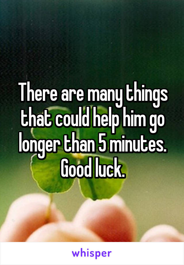 There are many things that could help him go longer than 5 minutes. Good luck.