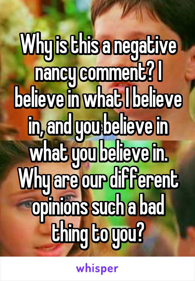 Why is this a negative nancy comment? I believe in what I believe in, and you believe in what you believe in. Why are our different opinions such a bad thing to you?