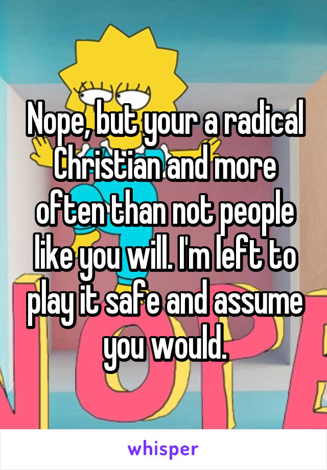 Nope, but your a radical Christian and more often than not people like you will. I'm left to play it safe and assume you would.