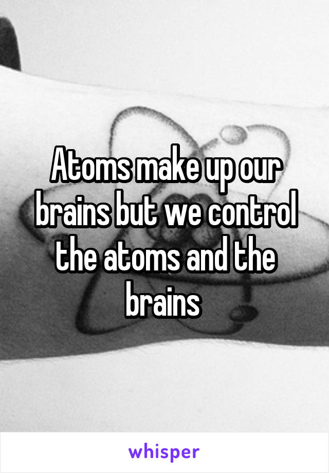 Atoms make up our brains but we control the atoms and the brains 