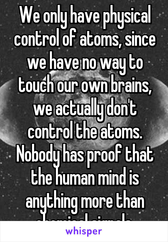 We only have physical control of atoms, since we have no way to touch our own brains, we actually don't control the atoms. Nobody has proof that the human mind is anything more than chemical signals.