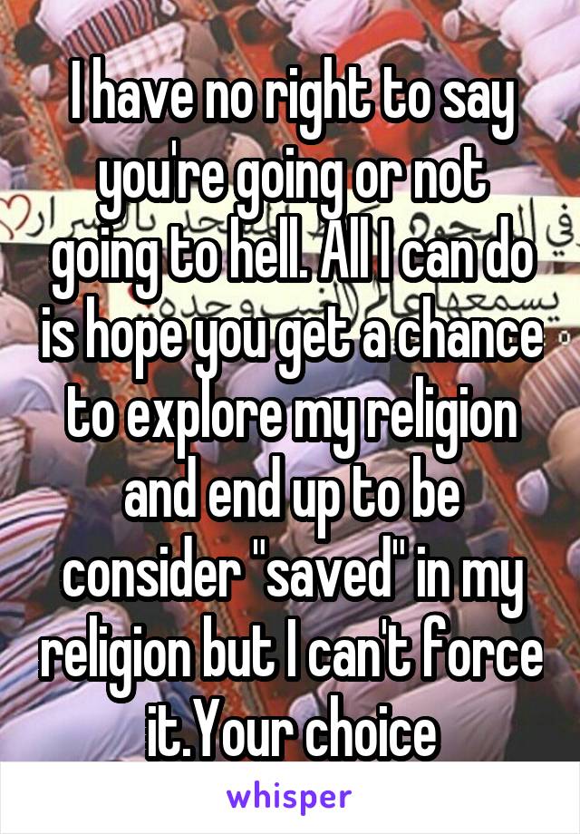 I have no right to say you're going or not going to hell. All I can do is hope you get a chance to explore my religion and end up to be consider "saved" in my religion but I can't force it.Your choice