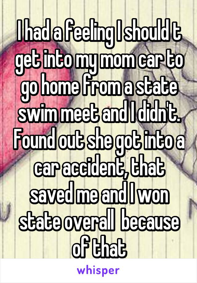I had a feeling I should t get into my mom car to go home from a state swim meet and I didn't. Found out she got into a car accident, that saved me and I won state overall  because of that