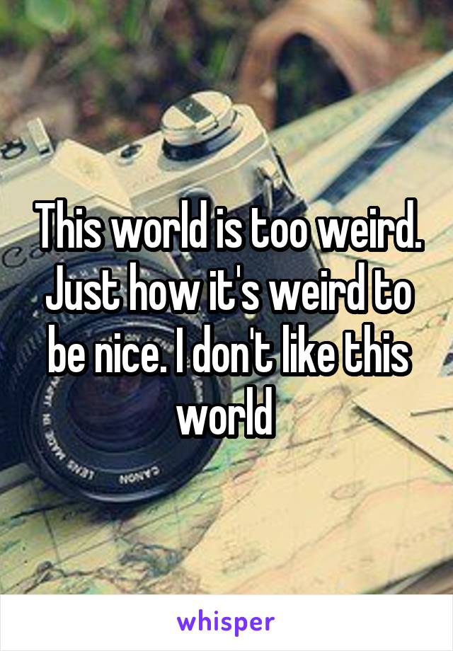 This world is too weird. Just how it's weird to be nice. I don't like this world 