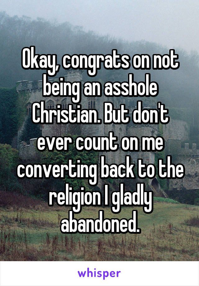 Okay, congrats on not being an asshole Christian. But don't ever count on me converting back to the religion I gladly abandoned.