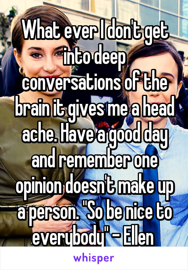 What ever I don't get into deep conversations of the brain it gives me a head ache. Have a good day and remember one opinion doesn't make up a person. "So be nice to everybody" - Ellen 