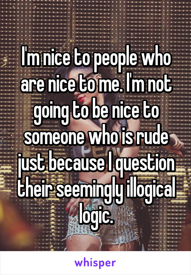 I'm nice to people who are nice to me. I'm not going to be nice to someone who is rude just because I question their seemingly illogical logic.