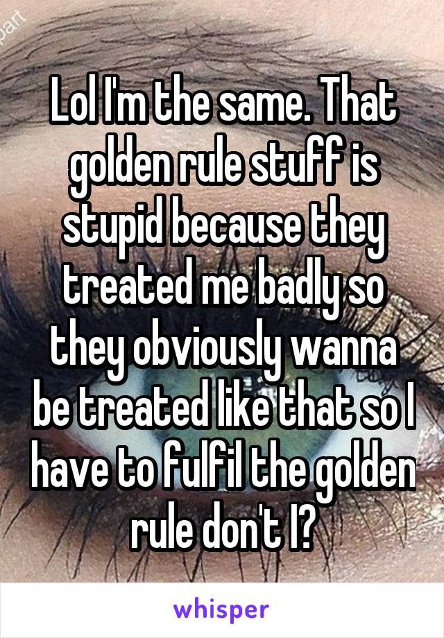 Lol I'm the same. That golden rule stuff is stupid because they treated me badly so they obviously wanna be treated like that so I have to fulfil the golden rule don't I?