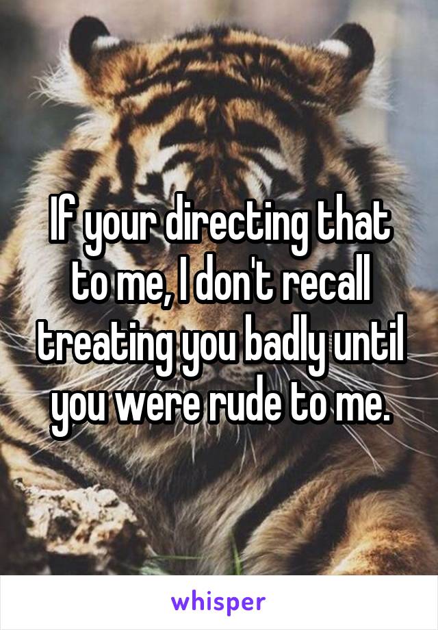 If your directing that to me, I don't recall treating you badly until you were rude to me.