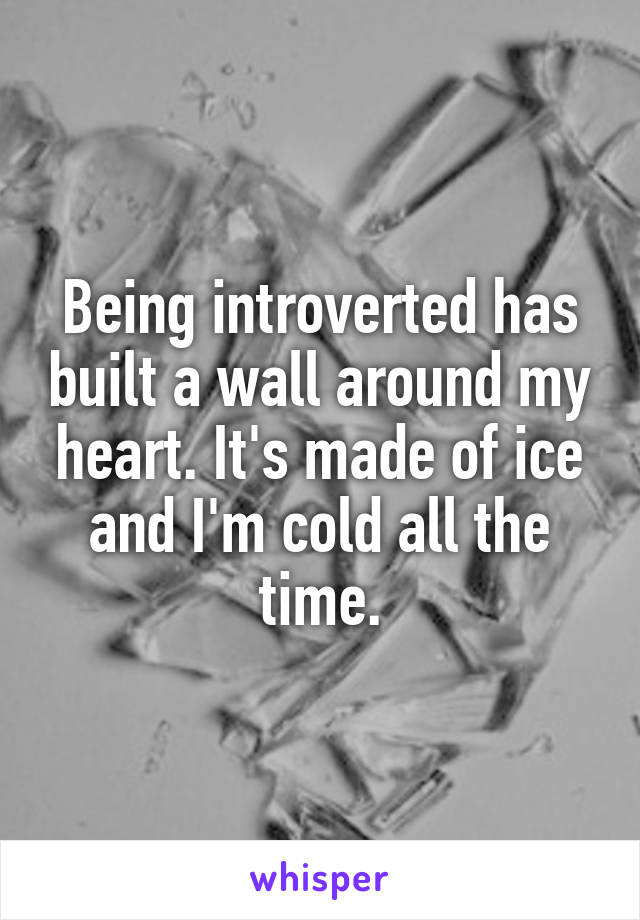 Being introverted has built a wall around my heart. It's made of ice and I'm cold all the time.