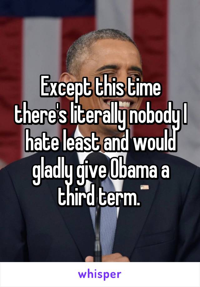 Except this time there's literally nobody I hate least and would gladly give Obama a third term. 